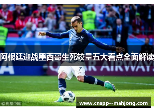 阿根廷迎战墨西哥生死较量五大看点全面解读 阿根廷迎战墨西哥生死较量五大看点全面解读